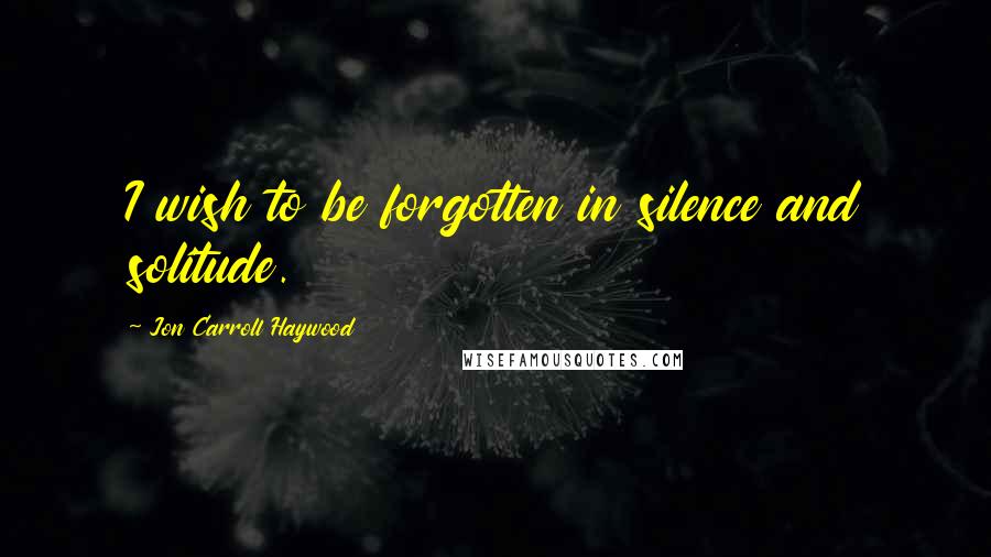 Jon Carroll Haywood Quotes: I wish to be forgotten in silence and solitude.