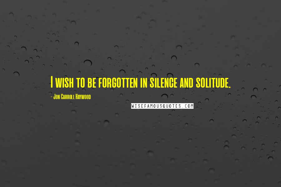 Jon Carroll Haywood Quotes: I wish to be forgotten in silence and solitude.