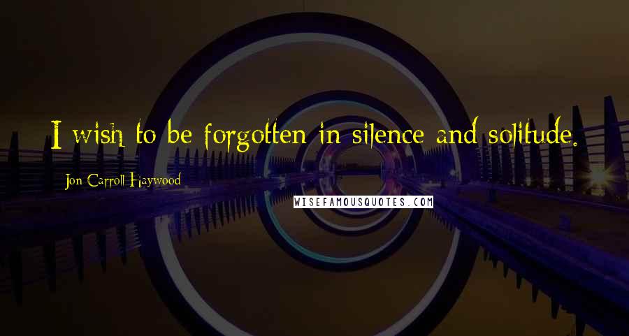 Jon Carroll Haywood Quotes: I wish to be forgotten in silence and solitude.