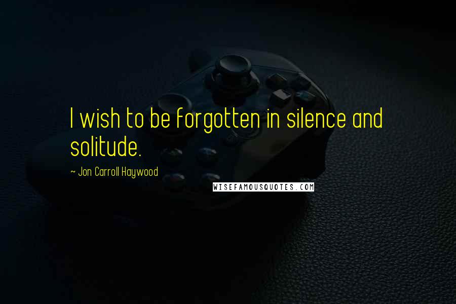 Jon Carroll Haywood Quotes: I wish to be forgotten in silence and solitude.