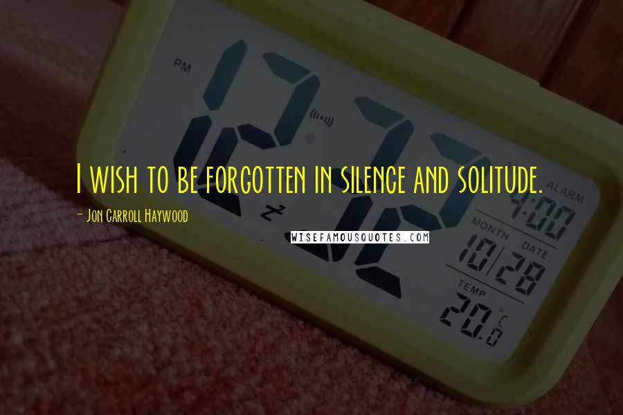 Jon Carroll Haywood Quotes: I wish to be forgotten in silence and solitude.