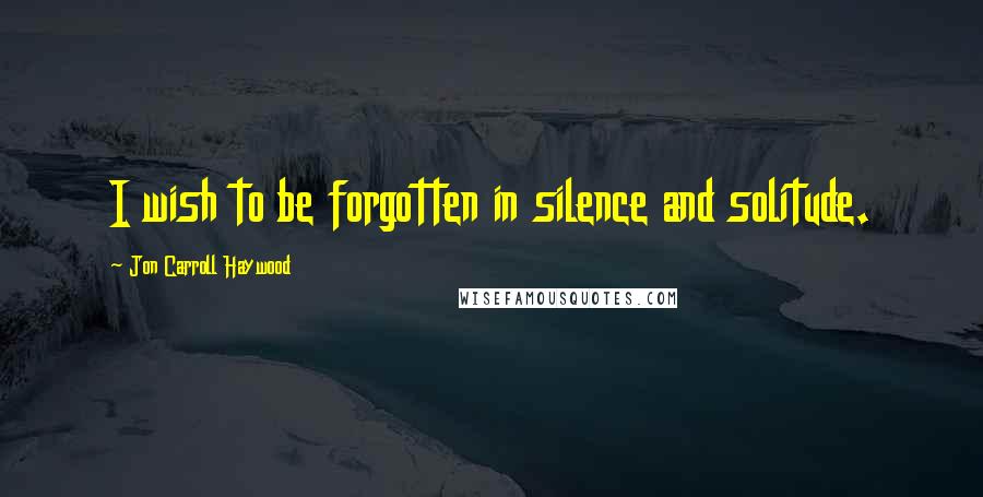 Jon Carroll Haywood Quotes: I wish to be forgotten in silence and solitude.