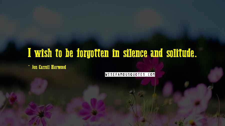 Jon Carroll Haywood Quotes: I wish to be forgotten in silence and solitude.