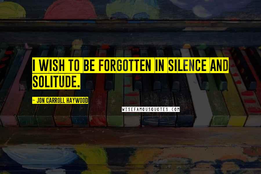 Jon Carroll Haywood Quotes: I wish to be forgotten in silence and solitude.