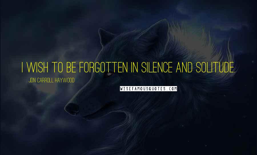 Jon Carroll Haywood Quotes: I wish to be forgotten in silence and solitude.