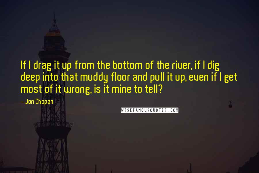 Jon Chopan Quotes: If I drag it up from the bottom of the river, if I dig deep into that muddy floor and pull it up, even if I get most of it wrong, is it mine to tell?