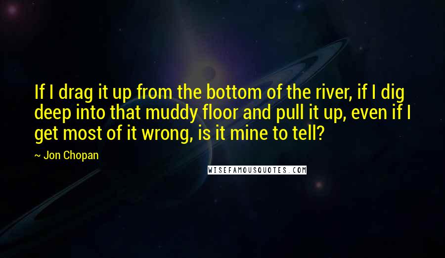 Jon Chopan Quotes: If I drag it up from the bottom of the river, if I dig deep into that muddy floor and pull it up, even if I get most of it wrong, is it mine to tell?