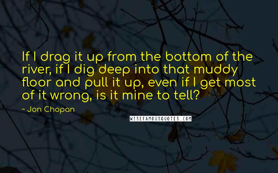 Jon Chopan Quotes: If I drag it up from the bottom of the river, if I dig deep into that muddy floor and pull it up, even if I get most of it wrong, is it mine to tell?