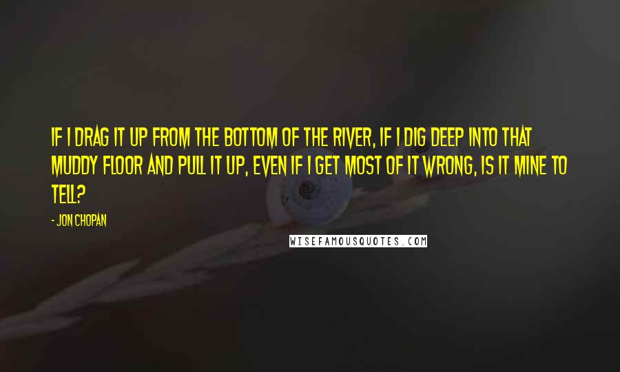 Jon Chopan Quotes: If I drag it up from the bottom of the river, if I dig deep into that muddy floor and pull it up, even if I get most of it wrong, is it mine to tell?