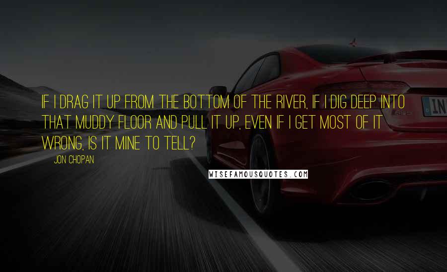 Jon Chopan Quotes: If I drag it up from the bottom of the river, if I dig deep into that muddy floor and pull it up, even if I get most of it wrong, is it mine to tell?