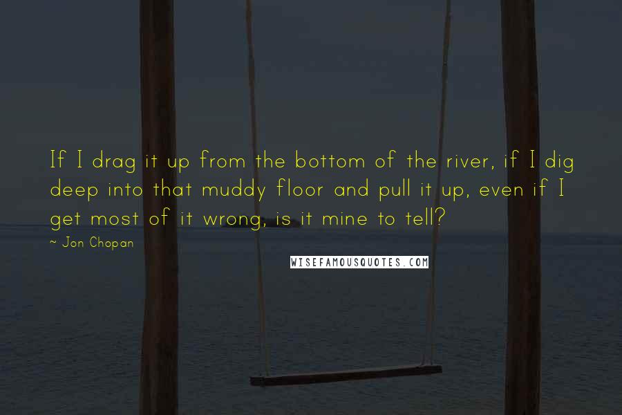 Jon Chopan Quotes: If I drag it up from the bottom of the river, if I dig deep into that muddy floor and pull it up, even if I get most of it wrong, is it mine to tell?