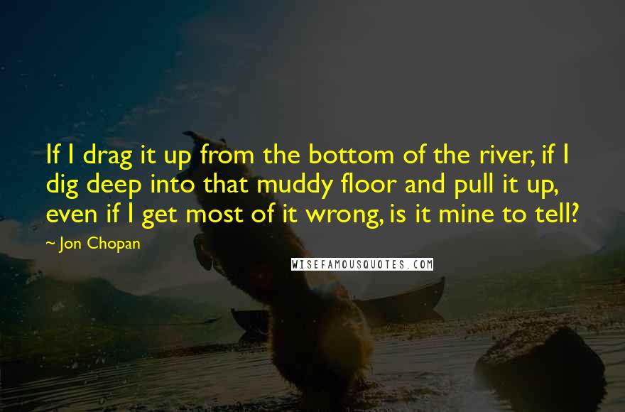 Jon Chopan Quotes: If I drag it up from the bottom of the river, if I dig deep into that muddy floor and pull it up, even if I get most of it wrong, is it mine to tell?