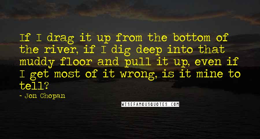 Jon Chopan Quotes: If I drag it up from the bottom of the river, if I dig deep into that muddy floor and pull it up, even if I get most of it wrong, is it mine to tell?