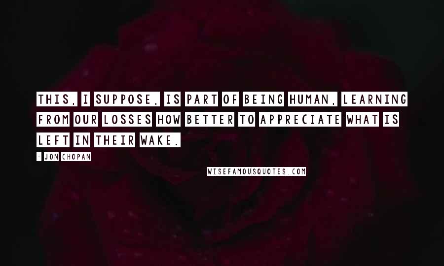 Jon Chopan Quotes: This, I suppose, is part of being human, learning from our losses how better to appreciate what is left in their wake.