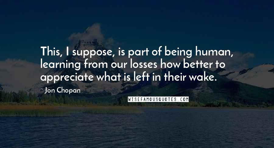 Jon Chopan Quotes: This, I suppose, is part of being human, learning from our losses how better to appreciate what is left in their wake.