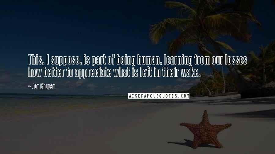 Jon Chopan Quotes: This, I suppose, is part of being human, learning from our losses how better to appreciate what is left in their wake.