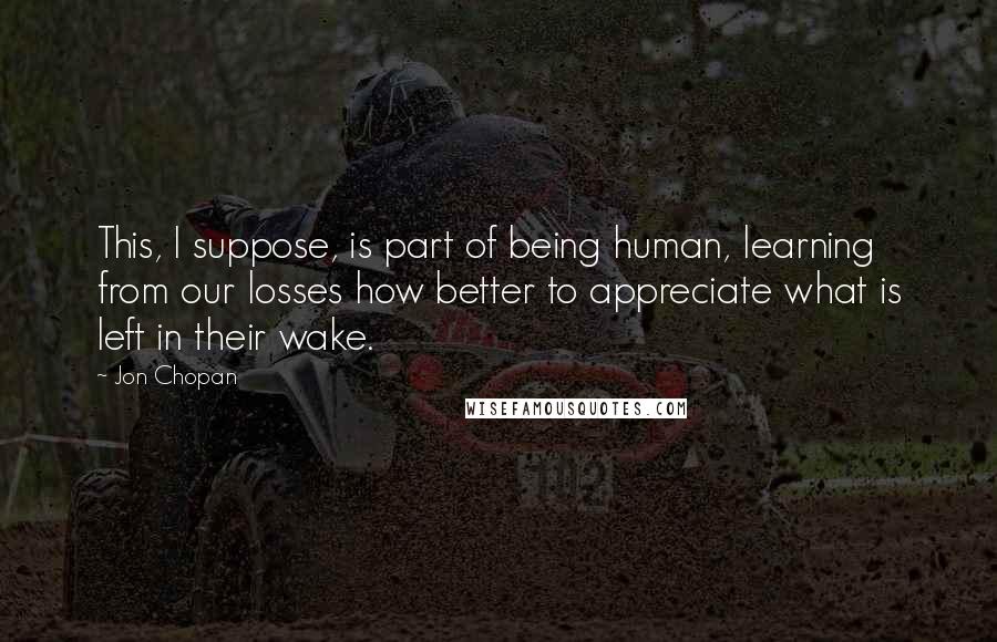 Jon Chopan Quotes: This, I suppose, is part of being human, learning from our losses how better to appreciate what is left in their wake.