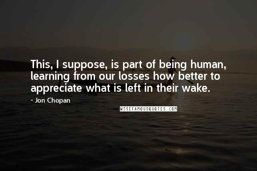 Jon Chopan Quotes: This, I suppose, is part of being human, learning from our losses how better to appreciate what is left in their wake.