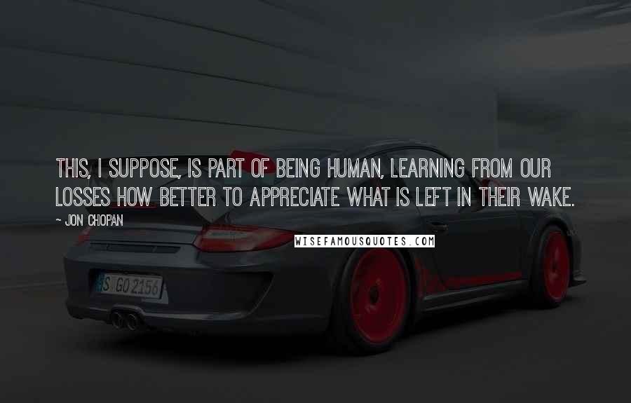 Jon Chopan Quotes: This, I suppose, is part of being human, learning from our losses how better to appreciate what is left in their wake.