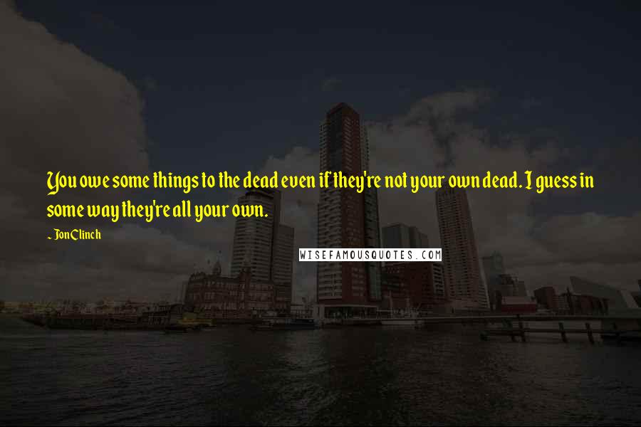 Jon Clinch Quotes: You owe some things to the dead even if they're not your own dead. I guess in some way they're all your own.