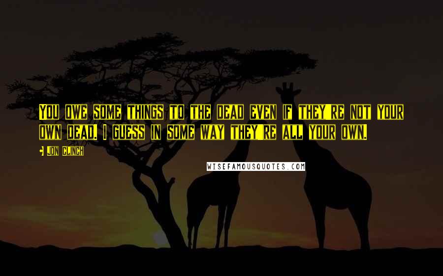 Jon Clinch Quotes: You owe some things to the dead even if they're not your own dead. I guess in some way they're all your own.