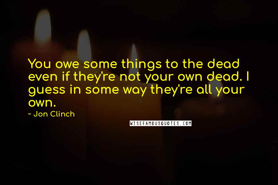 Jon Clinch Quotes: You owe some things to the dead even if they're not your own dead. I guess in some way they're all your own.