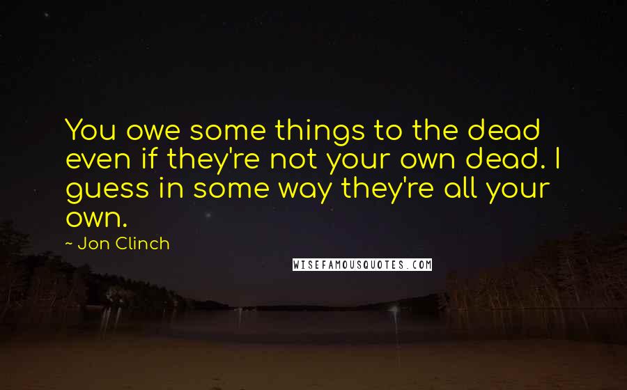 Jon Clinch Quotes: You owe some things to the dead even if they're not your own dead. I guess in some way they're all your own.