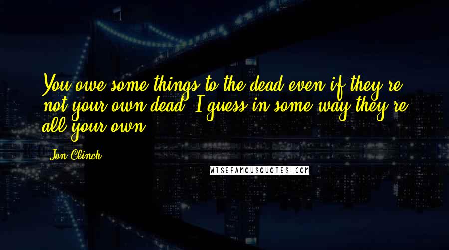 Jon Clinch Quotes: You owe some things to the dead even if they're not your own dead. I guess in some way they're all your own.