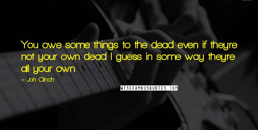 Jon Clinch Quotes: You owe some things to the dead even if they're not your own dead. I guess in some way they're all your own.