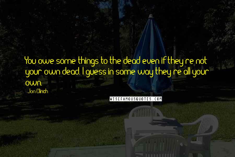 Jon Clinch Quotes: You owe some things to the dead even if they're not your own dead. I guess in some way they're all your own.