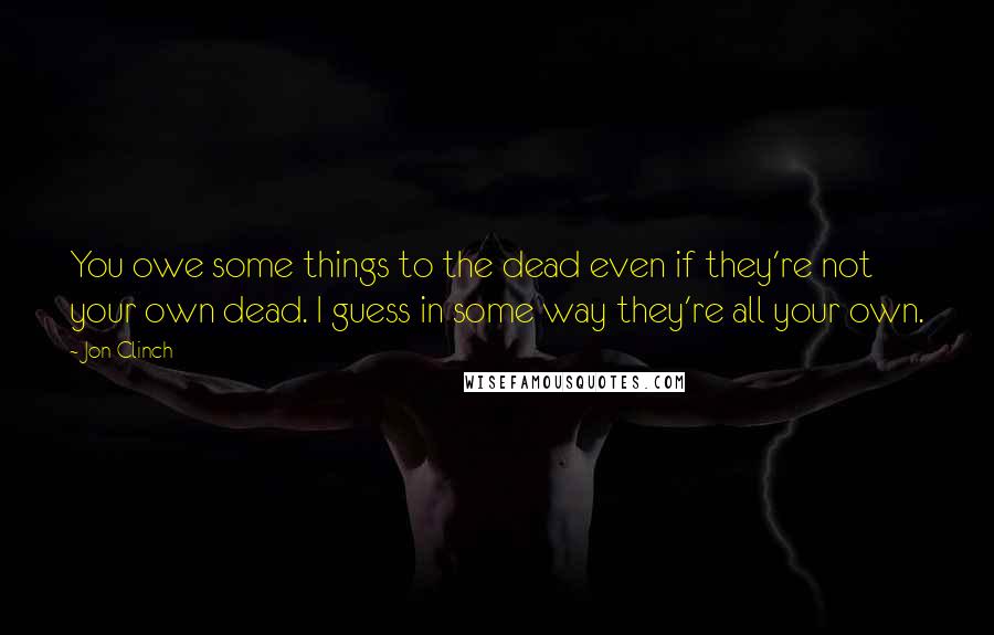 Jon Clinch Quotes: You owe some things to the dead even if they're not your own dead. I guess in some way they're all your own.