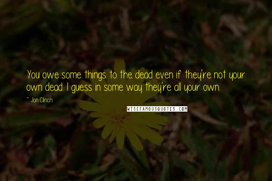 Jon Clinch Quotes: You owe some things to the dead even if they're not your own dead. I guess in some way they're all your own.