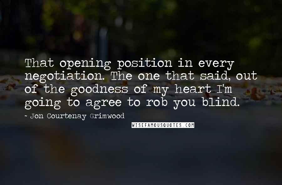 Jon Courtenay Grimwood Quotes: That opening position in every negotiation. The one that said, out of the goodness of my heart I'm going to agree to rob you blind.