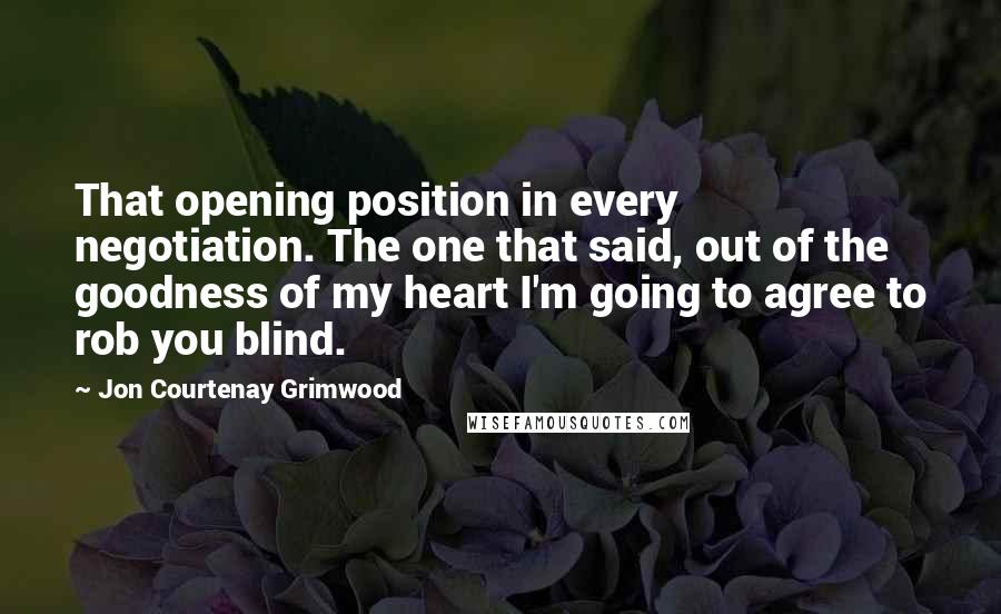 Jon Courtenay Grimwood Quotes: That opening position in every negotiation. The one that said, out of the goodness of my heart I'm going to agree to rob you blind.