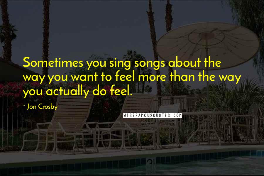 Jon Crosby Quotes: Sometimes you sing songs about the way you want to feel more than the way you actually do feel.