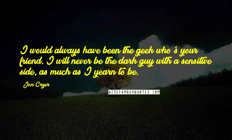 Jon Cryer Quotes: I would always have been the geek who's your friend. I will never be the dark guy with a sensitive side, as much as I yearn to be.