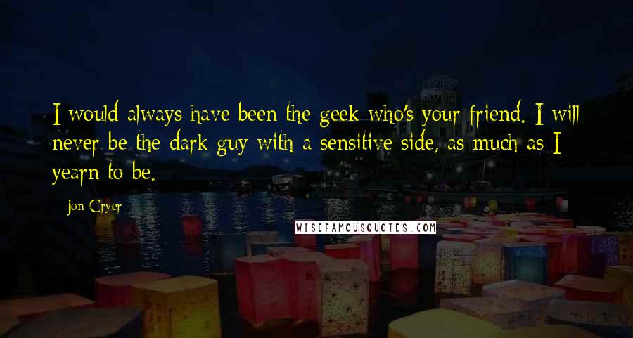 Jon Cryer Quotes: I would always have been the geek who's your friend. I will never be the dark guy with a sensitive side, as much as I yearn to be.