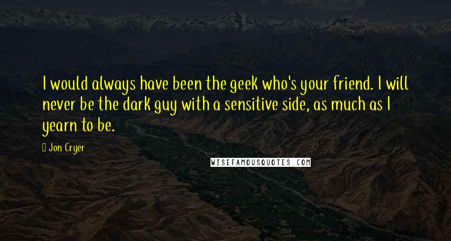 Jon Cryer Quotes: I would always have been the geek who's your friend. I will never be the dark guy with a sensitive side, as much as I yearn to be.