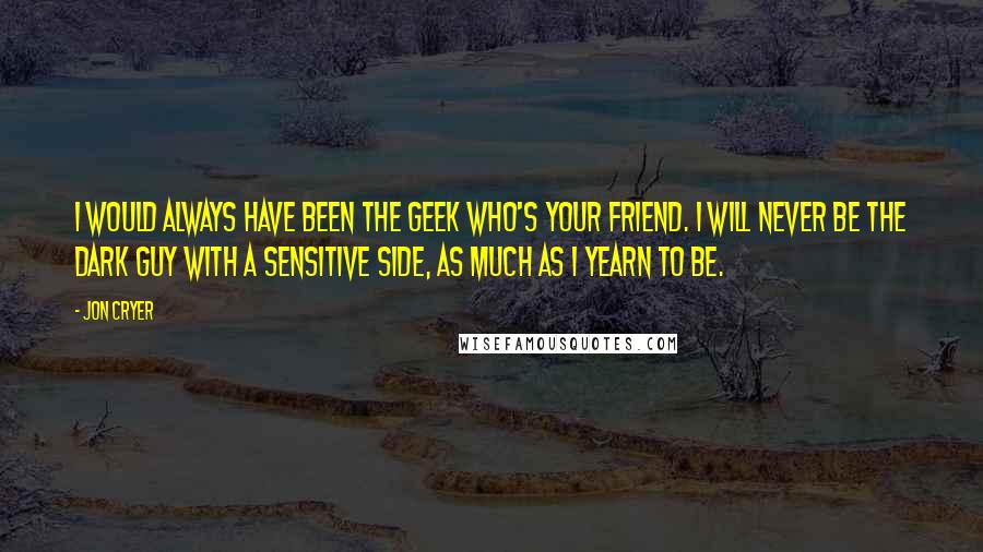 Jon Cryer Quotes: I would always have been the geek who's your friend. I will never be the dark guy with a sensitive side, as much as I yearn to be.