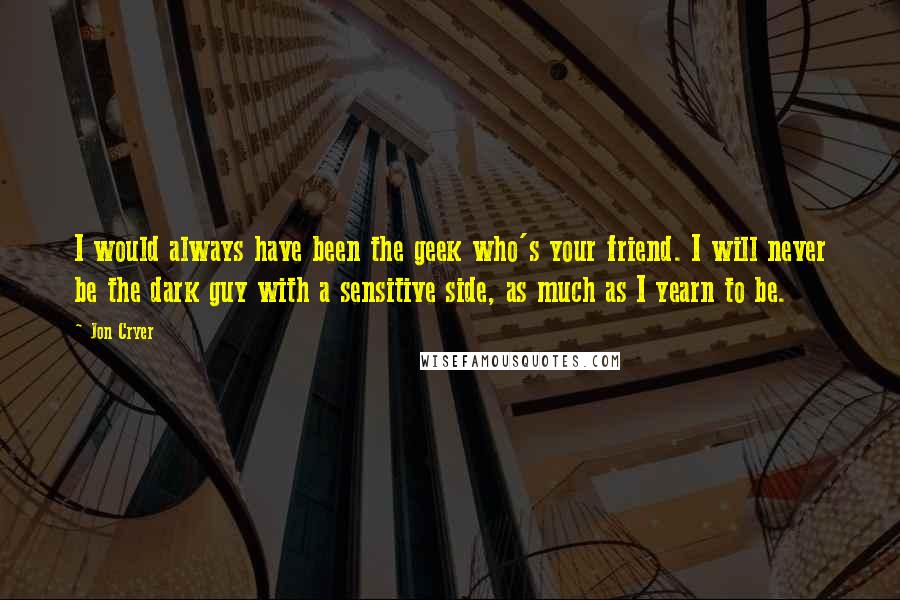 Jon Cryer Quotes: I would always have been the geek who's your friend. I will never be the dark guy with a sensitive side, as much as I yearn to be.