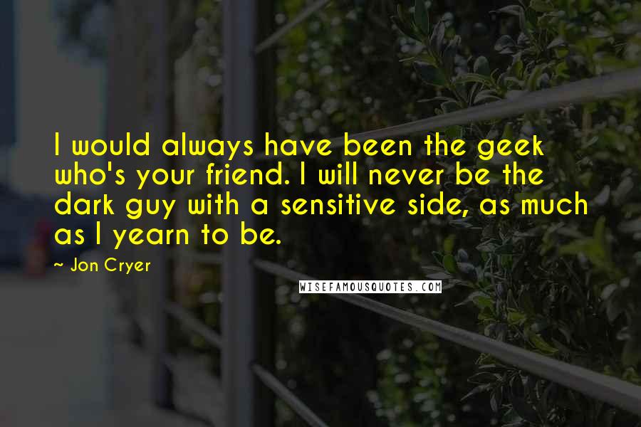 Jon Cryer Quotes: I would always have been the geek who's your friend. I will never be the dark guy with a sensitive side, as much as I yearn to be.