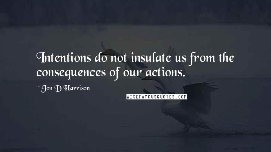 Jon D Harrison Quotes: Intentions do not insulate us from the consequences of our actions.