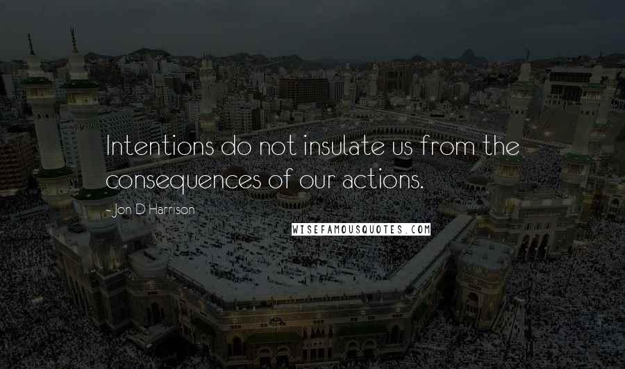 Jon D Harrison Quotes: Intentions do not insulate us from the consequences of our actions.