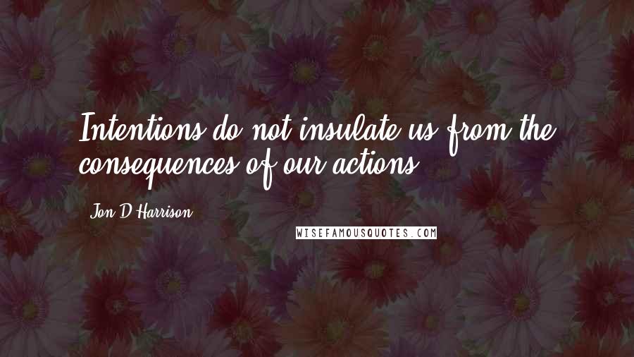 Jon D Harrison Quotes: Intentions do not insulate us from the consequences of our actions.