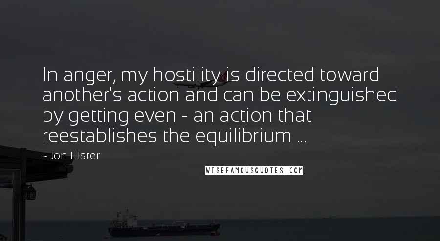 Jon Elster Quotes: In anger, my hostility is directed toward another's action and can be extinguished by getting even - an action that reestablishes the equilibrium ...