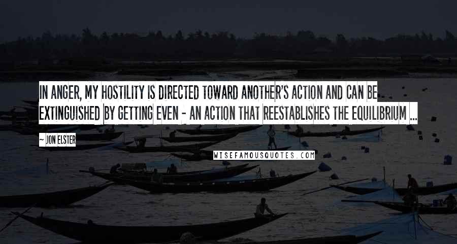 Jon Elster Quotes: In anger, my hostility is directed toward another's action and can be extinguished by getting even - an action that reestablishes the equilibrium ...