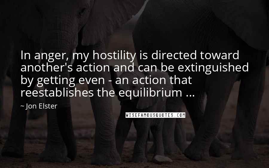 Jon Elster Quotes: In anger, my hostility is directed toward another's action and can be extinguished by getting even - an action that reestablishes the equilibrium ...