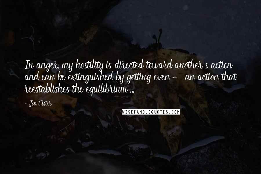 Jon Elster Quotes: In anger, my hostility is directed toward another's action and can be extinguished by getting even - an action that reestablishes the equilibrium ...