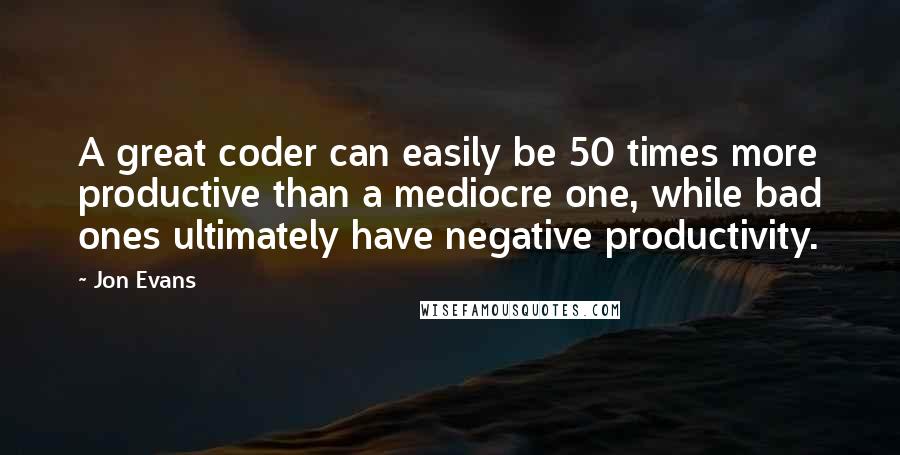 Jon Evans Quotes: A great coder can easily be 50 times more productive than a mediocre one, while bad ones ultimately have negative productivity.