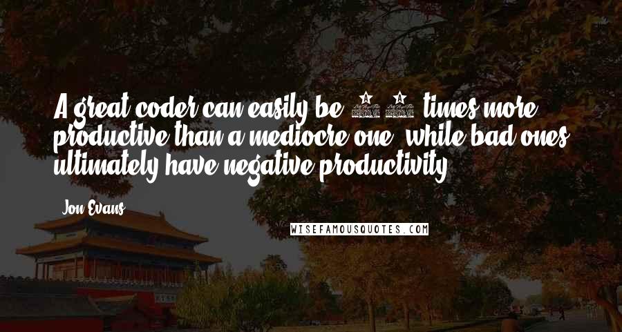 Jon Evans Quotes: A great coder can easily be 50 times more productive than a mediocre one, while bad ones ultimately have negative productivity.